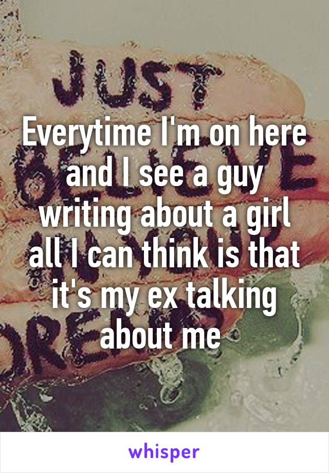 Everytime I'm on here and I see a guy writing about a girl all I can think is that it's my ex talking about me 