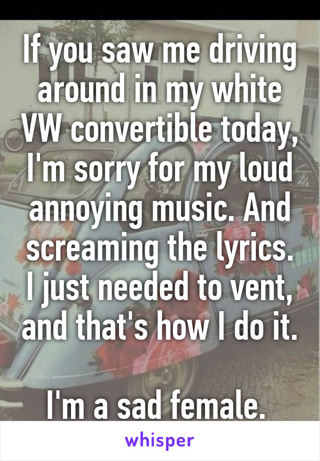 If you saw me driving around in my white VW convertible today, I'm sorry for my loud annoying music. And screaming the lyrics. I just needed to vent, and that's how I do it. 
I'm a sad female. 