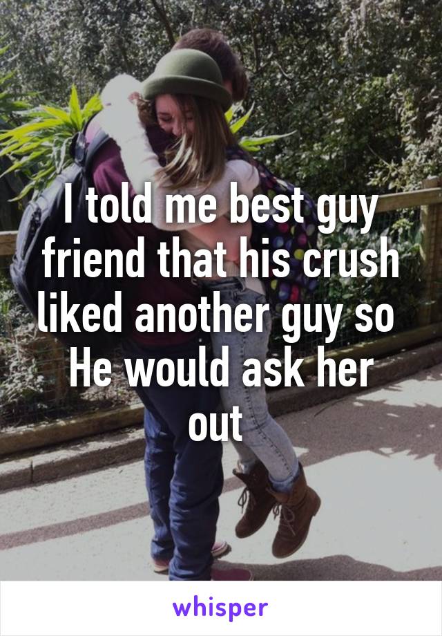 I told me best guy friend that his crush liked another guy so 
He would ask her out 