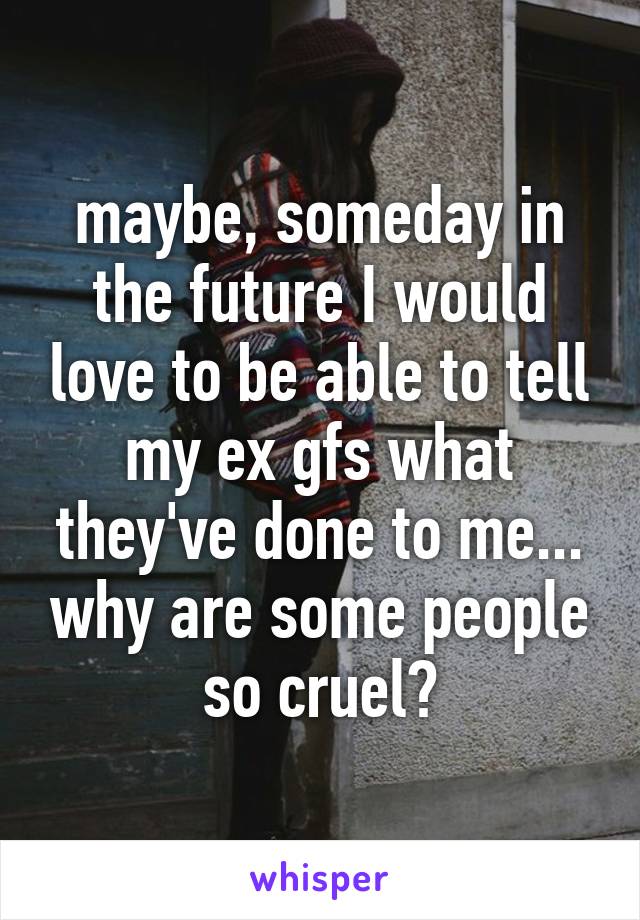 maybe, someday in the future I would love to be able to tell my ex gfs what they've done to me... why are some people so cruel?