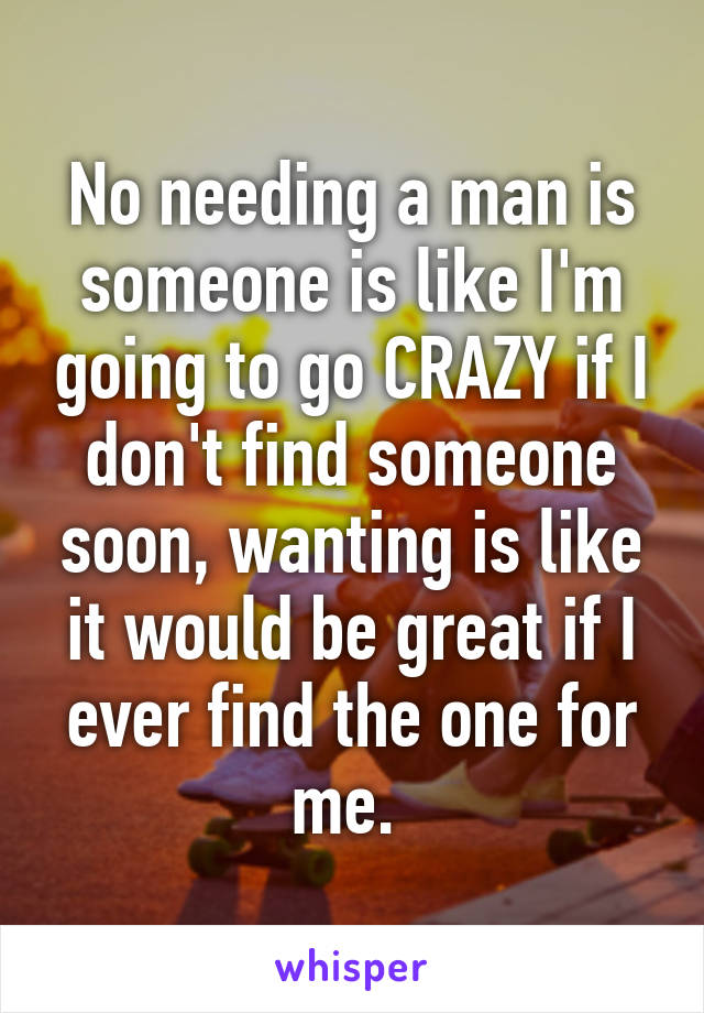 No needing a man is someone is like I'm going to go CRAZY if I don't find someone soon, wanting is like it would be great if I ever find the one for me. 