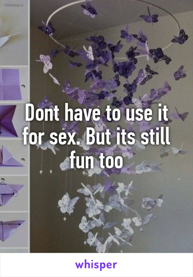 Dont have to use it for sex. But its still fun too