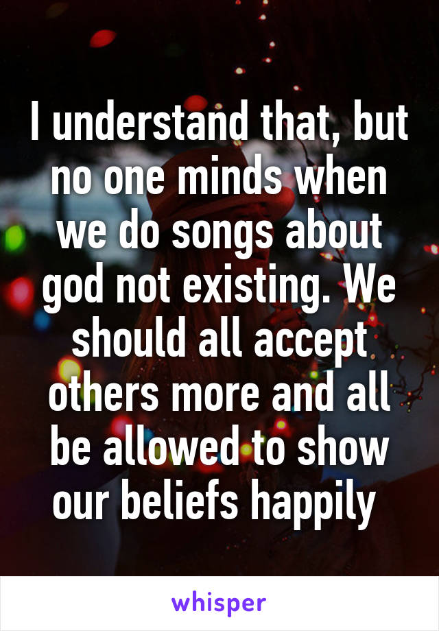 I understand that, but no one minds when we do songs about god not existing. We should all accept others more and all be allowed to show our beliefs happily 