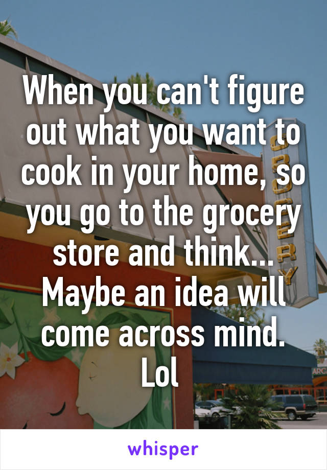 When you can't figure out what you want to cook in your home, so you go to the grocery store and think... Maybe an idea will come across mind. Lol 