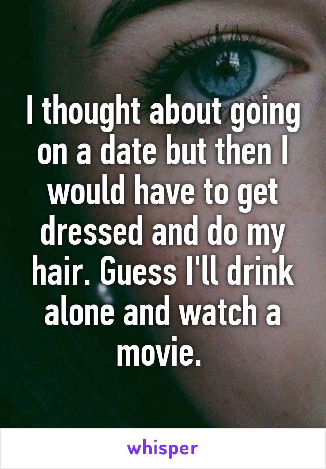 I thought about going on a date but then I would have to get dressed and do my hair. Guess I'll drink alone and watch a movie. 