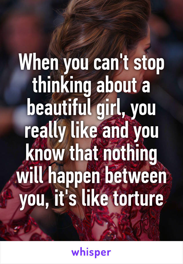 When you can't stop thinking about a beautiful girl, you really like and you know that nothing will happen between you, it's like torture