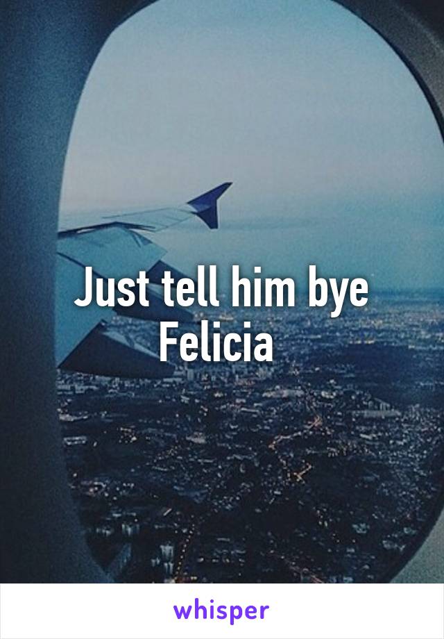 Just tell him bye Felicia 