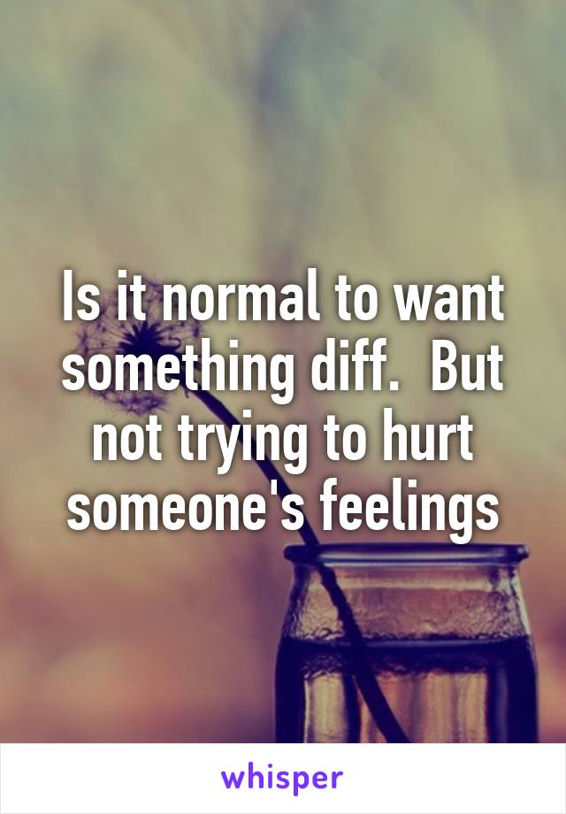 Is it normal to want something diff.  But not trying to hurt someone's feelings