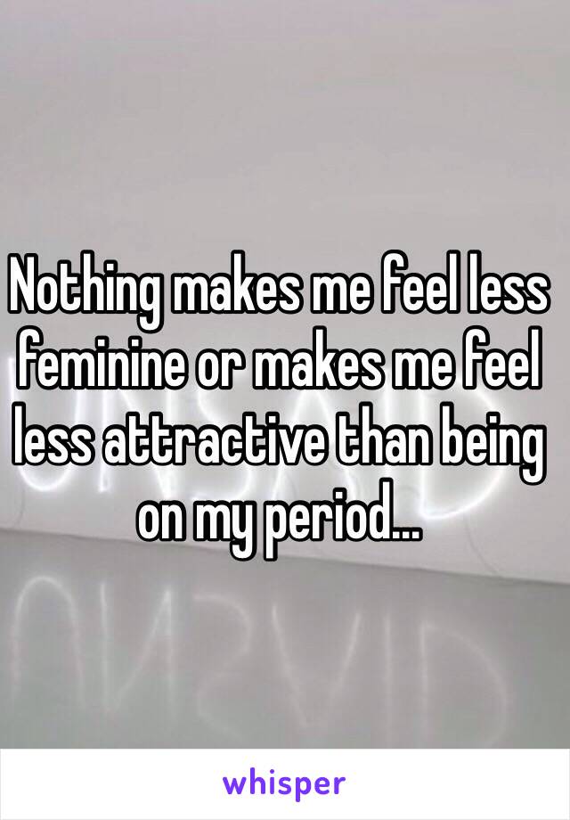 Nothing makes me feel less feminine or makes me feel less attractive than being on my period...