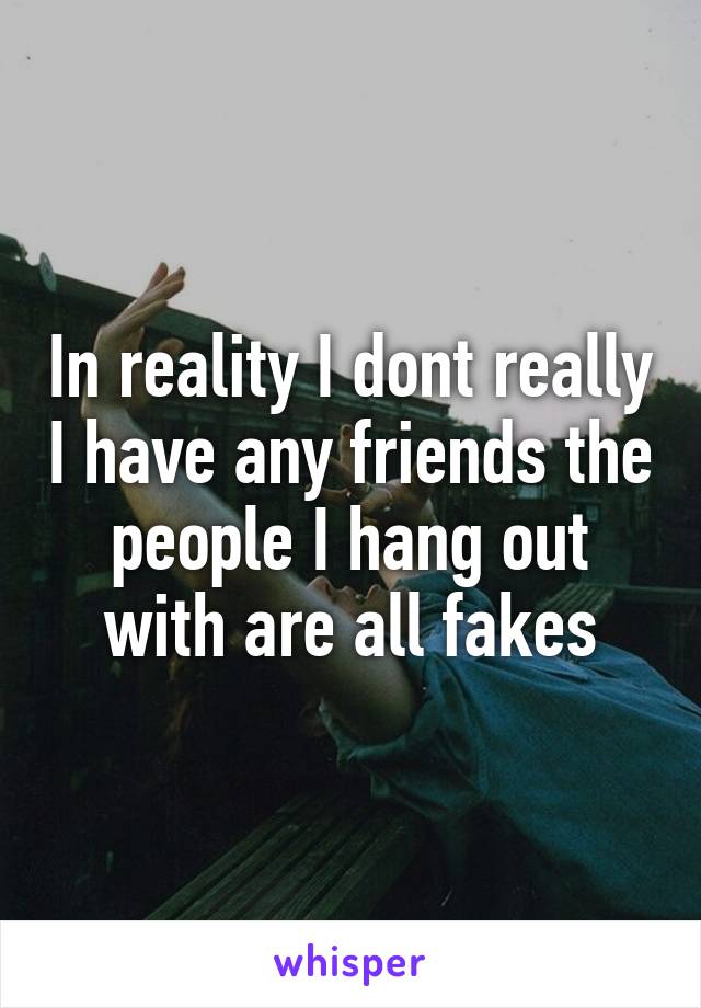 In reality I dont really I have any friends the people I hang out with are all fakes