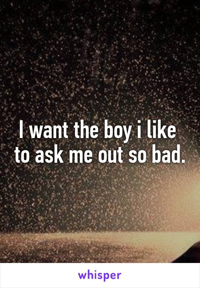 I want the boy i like  to ask me out so bad.