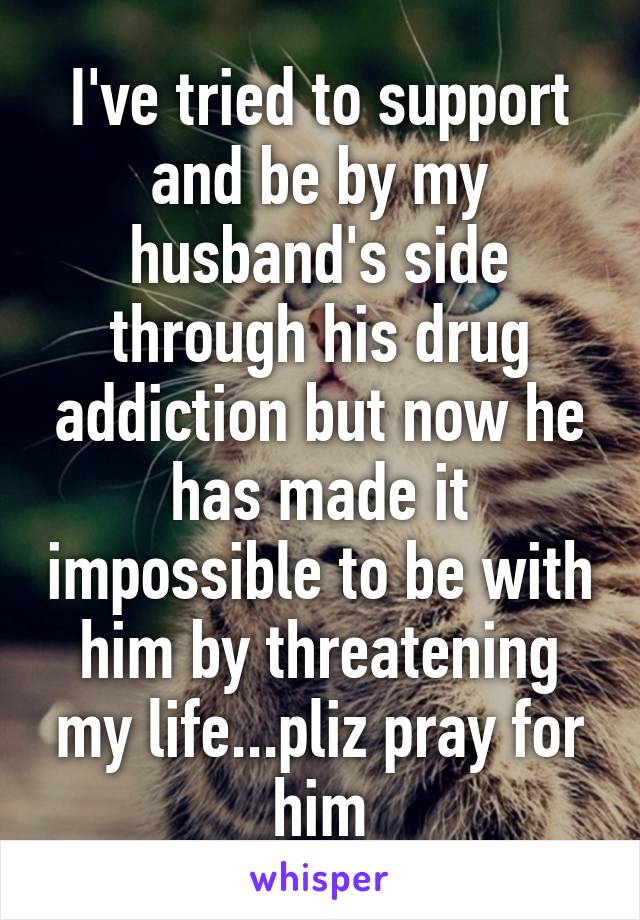 I've tried to support and be by my husband's side through his drug addiction but now he has made it impossible to be with him by threatening my life...pliz pray for him