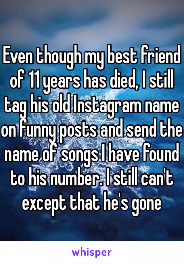 Even though my best friend of 11 years has died, I still tag his old Instagram name on funny posts and send the name of songs I have found to his number. I still can't except that he's gone