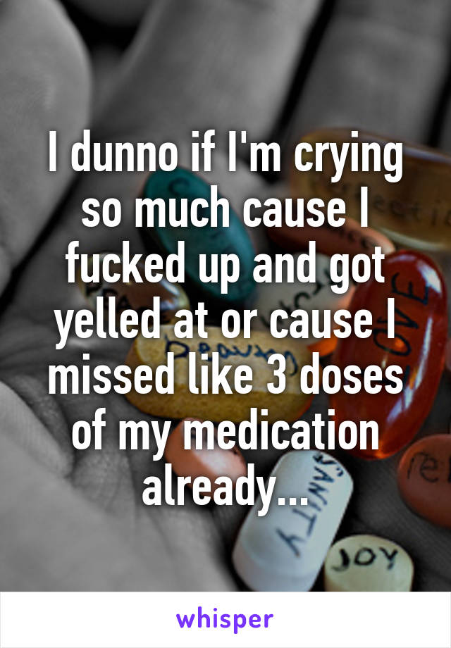 I dunno if I'm crying so much cause I fucked up and got yelled at or cause I missed like 3 doses of my medication already...