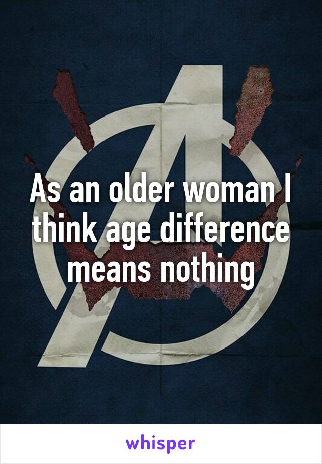 As an older woman I think age difference means nothing