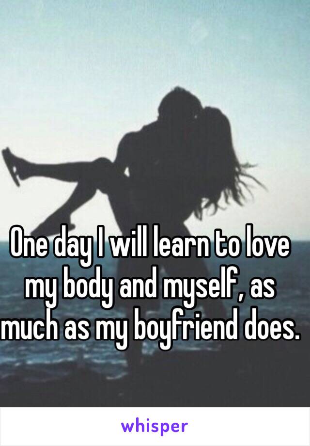 One day I will learn to love my body and myself, as much as my boyfriend does.