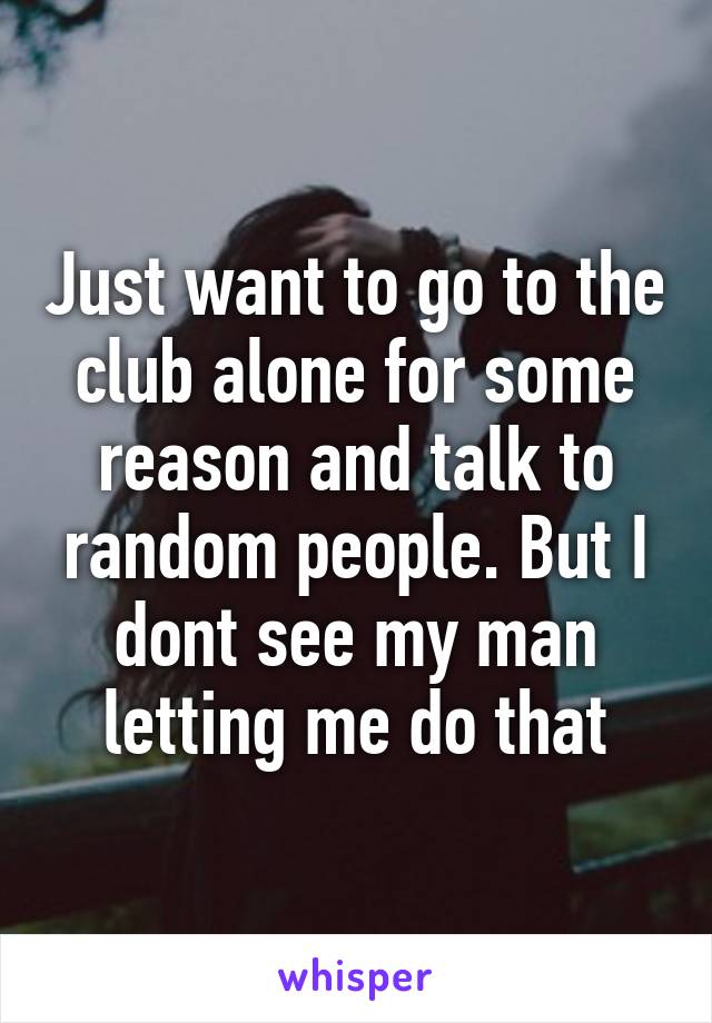 Just want to go to the club alone for some reason and talk to random people. But I dont see my man letting me do that