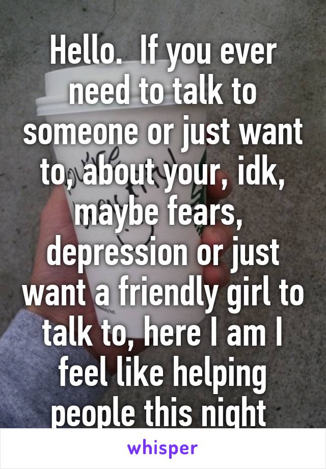 Hello.  If you ever need to talk to someone or just want to, about your, idk, maybe fears,  depression or just want a friendly girl to talk to, here I am I feel like helping people this night 