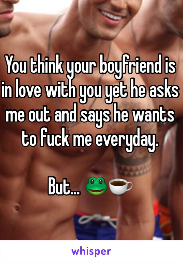 You think your boyfriend is in love with you yet he asks me out and says he wants to fuck me everyday. 

But... 🐸☕️ 