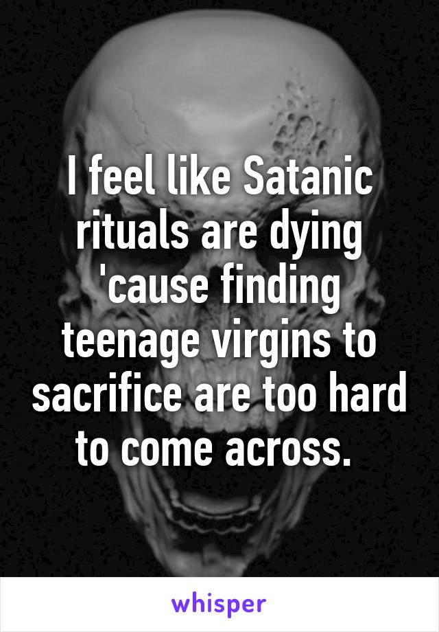 I feel like Satanic rituals are dying 'cause finding teenage virgins to sacrifice are too hard to come across. 