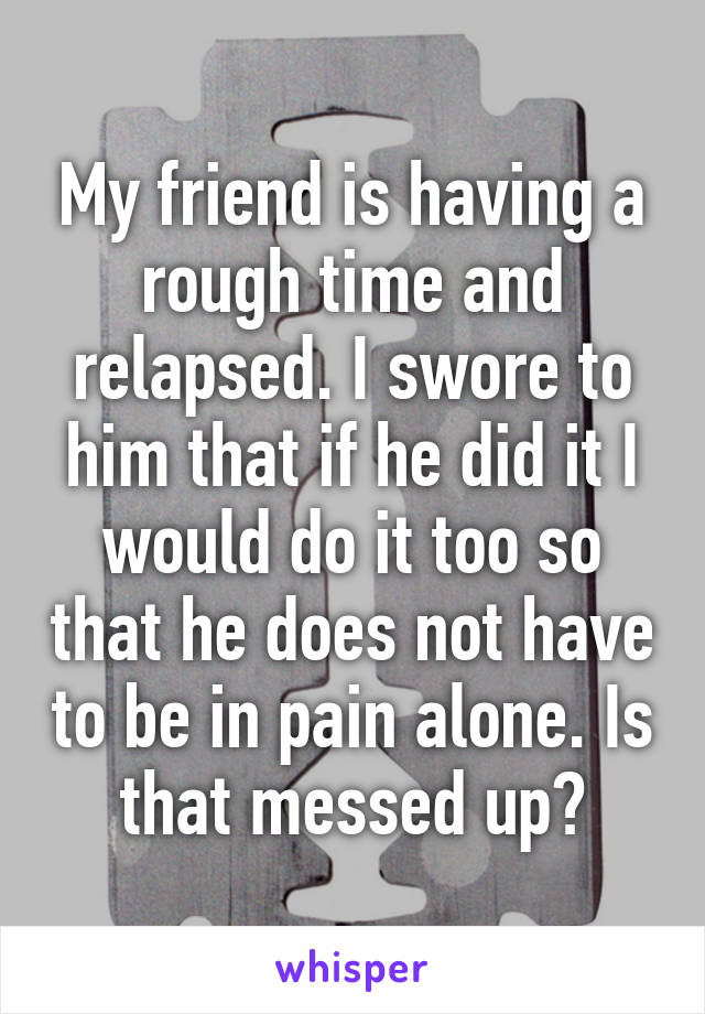 My friend is having a rough time and relapsed. I swore to him that if he did it I would do it too so that he does not have to be in pain alone. Is that messed up?