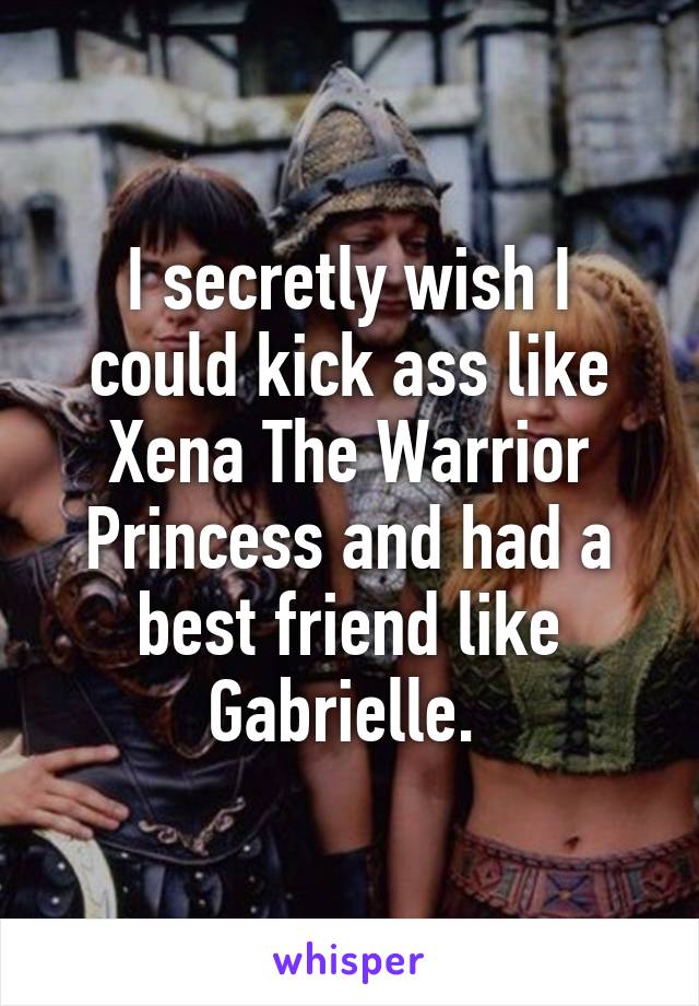 I secretly wish I could kick ass like Xena The Warrior Princess and had a best friend like Gabrielle. 