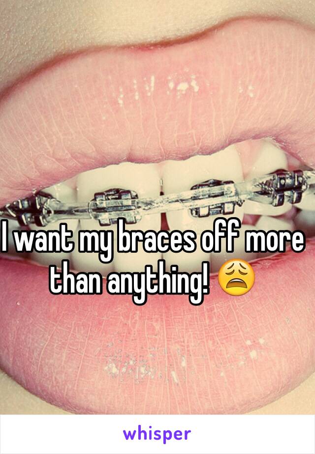 I want my braces off more than anything! 😩