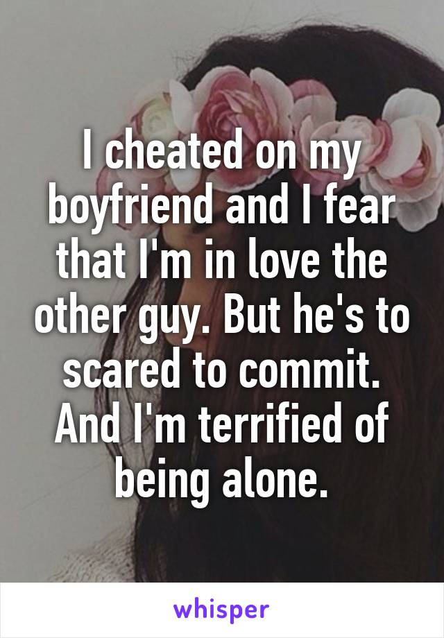 I cheated on my boyfriend and I fear that I'm in love the other guy. But he's to scared to commit. And I'm terrified of being alone.