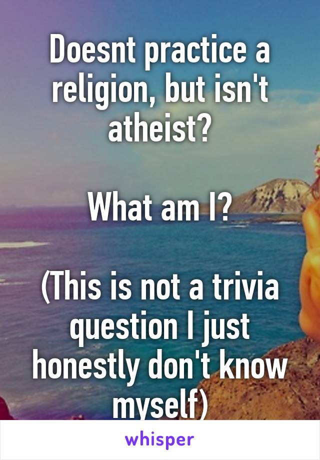 Doesnt practice a religion, but isn't atheist?

What am I?

(This is not a trivia question I just honestly don't know myself)