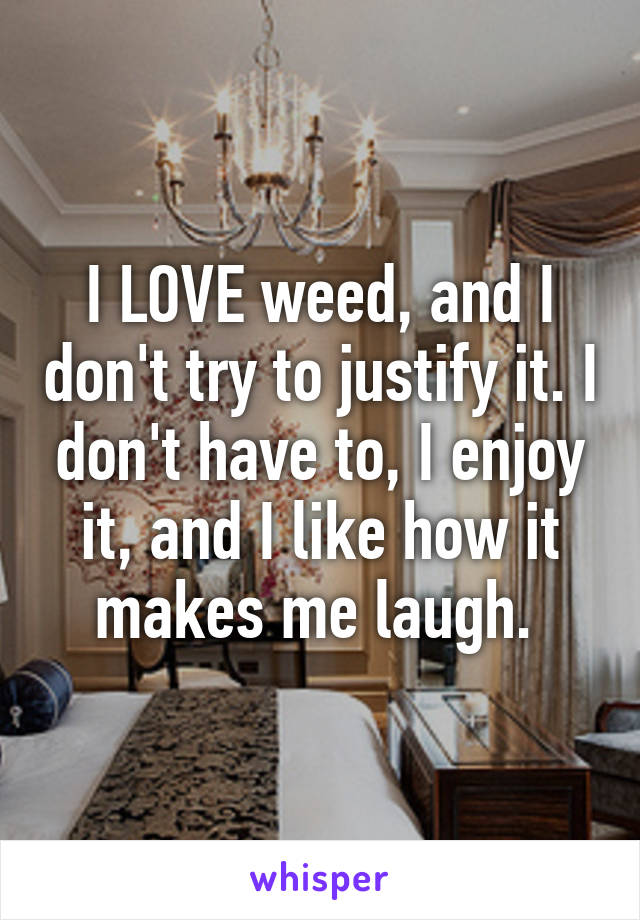 I LOVE weed, and I don't try to justify it. I don't have to, I enjoy it, and I like how it makes me laugh. 