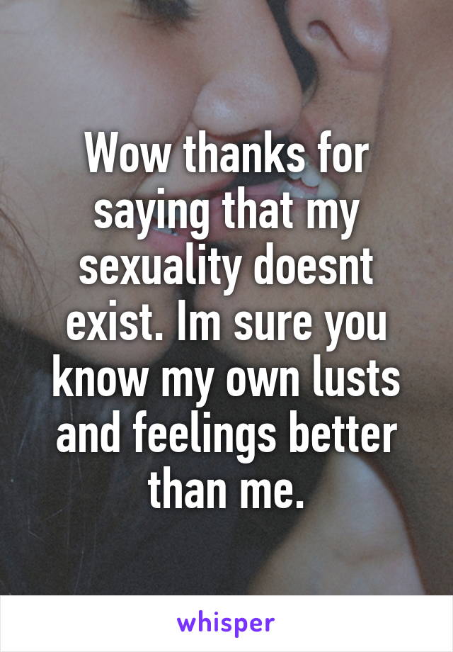 Wow thanks for saying that my sexuality doesnt exist. Im sure you know my own lusts and feelings better than me.