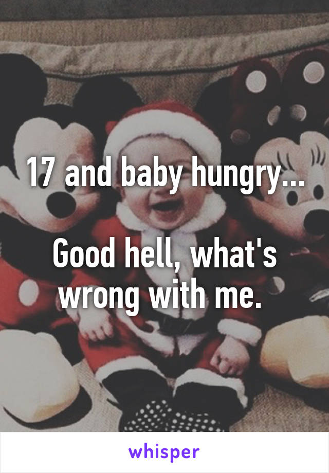 17 and baby hungry...

Good hell, what's wrong with me. 