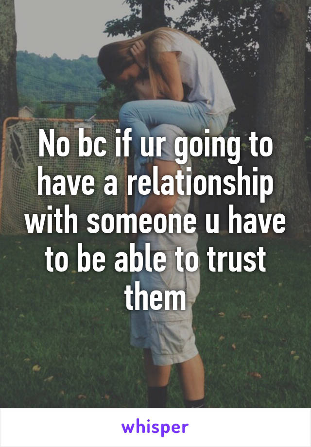 No bc if ur going to have a relationship with someone u have to be able to trust them