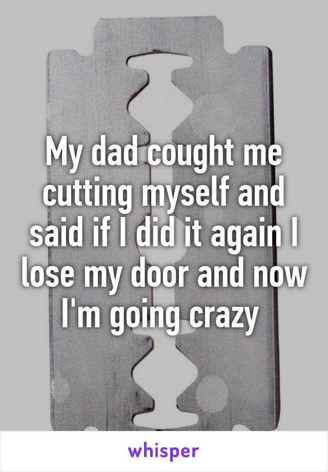 My dad cought me cutting myself and said if I did it again I lose my door and now I'm going crazy 