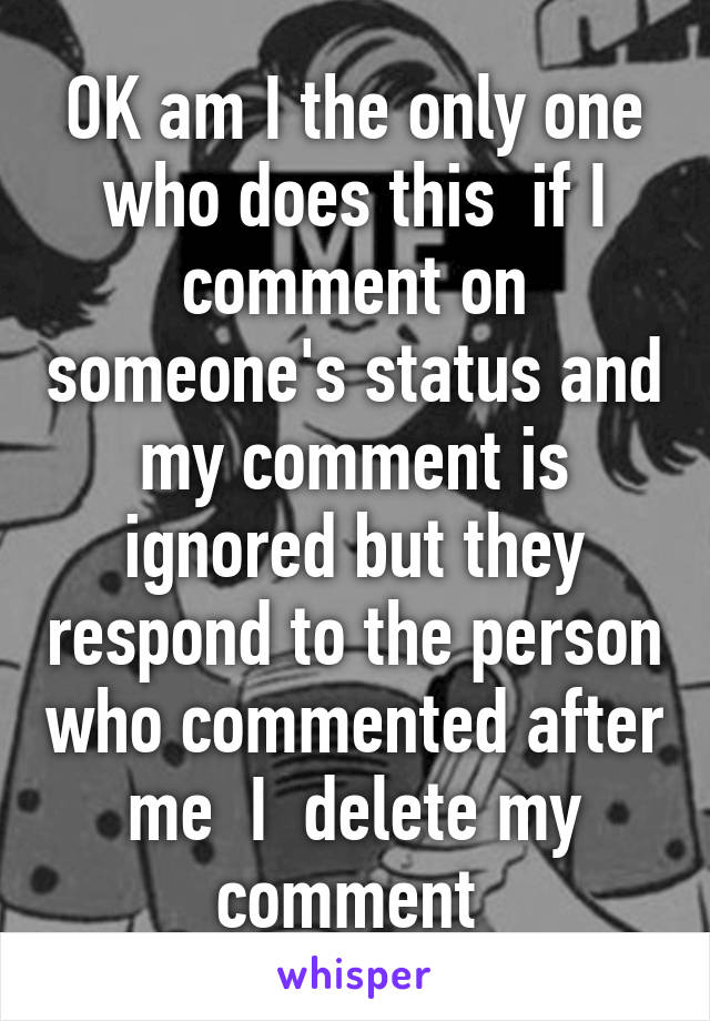 OK am I the only one who does this  if I comment on someone's status and my comment is ignored but they respond to the person who commented after me  I  delete my comment 