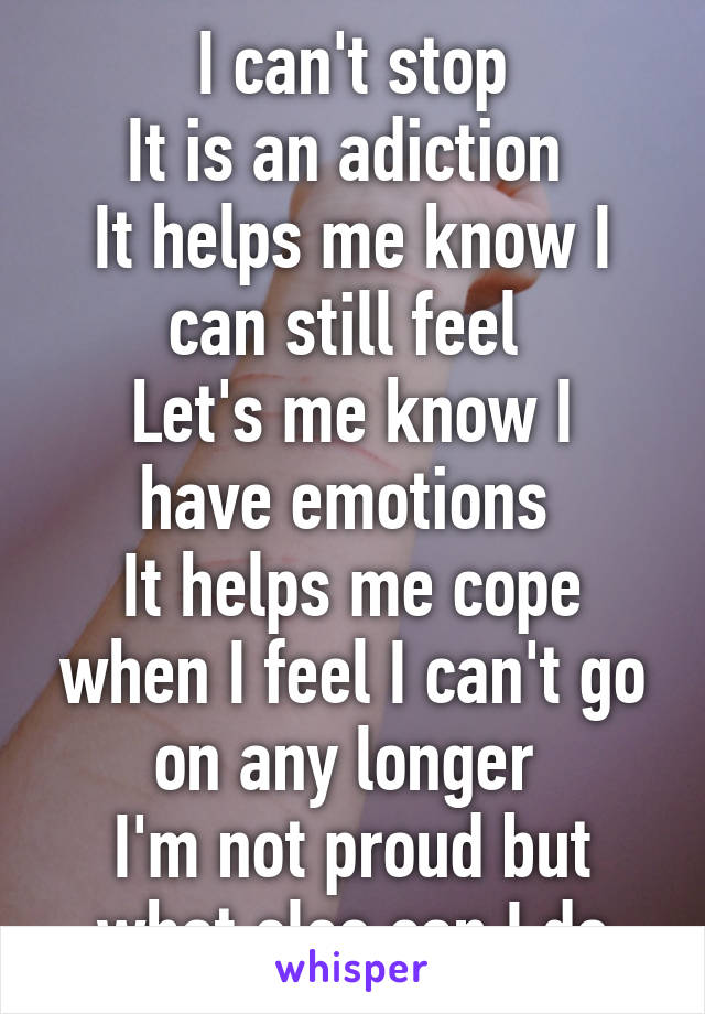 I can't stop
It is an adiction 
It helps me know I can still feel 
Let's me know I have emotions 
It helps me cope when I feel I can't go on any longer 
I'm not proud but what else can I do