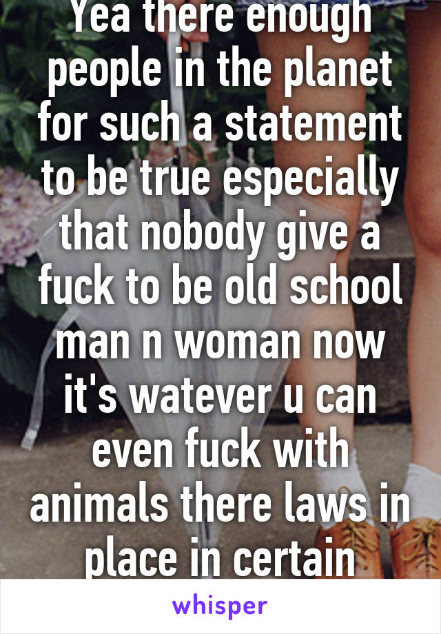 Yea there enough people in the planet for such a statement to be true especially that nobody give a fuck to be old school man n woman now it's watever u can even fuck with animals there laws in place in certain states for it 