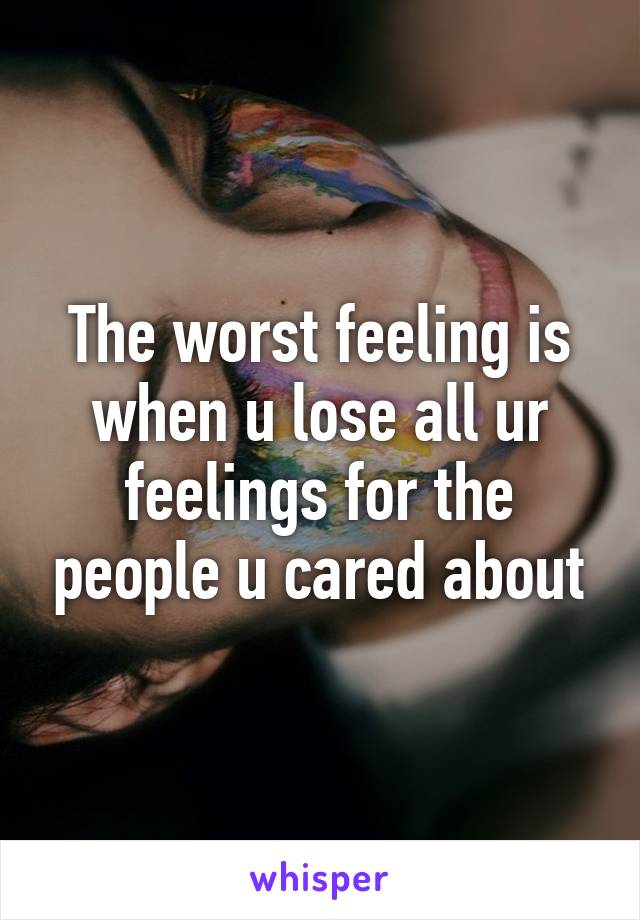 The worst feeling is when u lose all ur feelings for the people u cared about