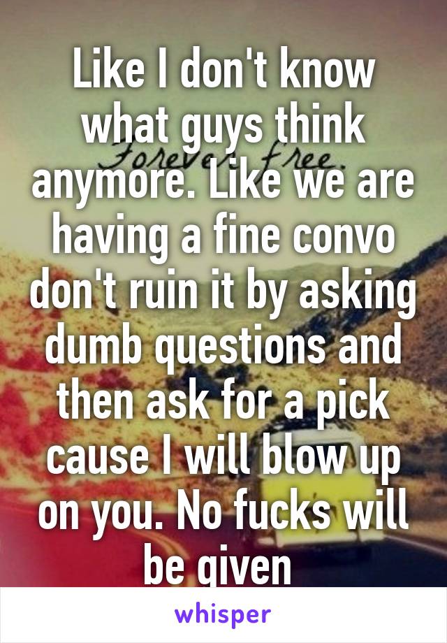 Like I don't know what guys think anymore. Like we are having a fine convo don't ruin it by asking dumb questions and then ask for a pick cause I will blow up on you. No fucks will be given 