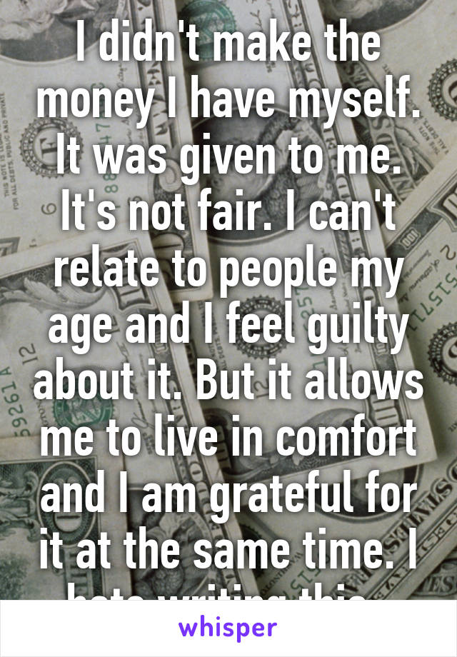 I didn't make the money I have myself. It was given to me. It's not fair. I can't relate to people my age and I feel guilty about it. But it allows me to live in comfort and I am grateful for it at the same time. I hate writing this. 