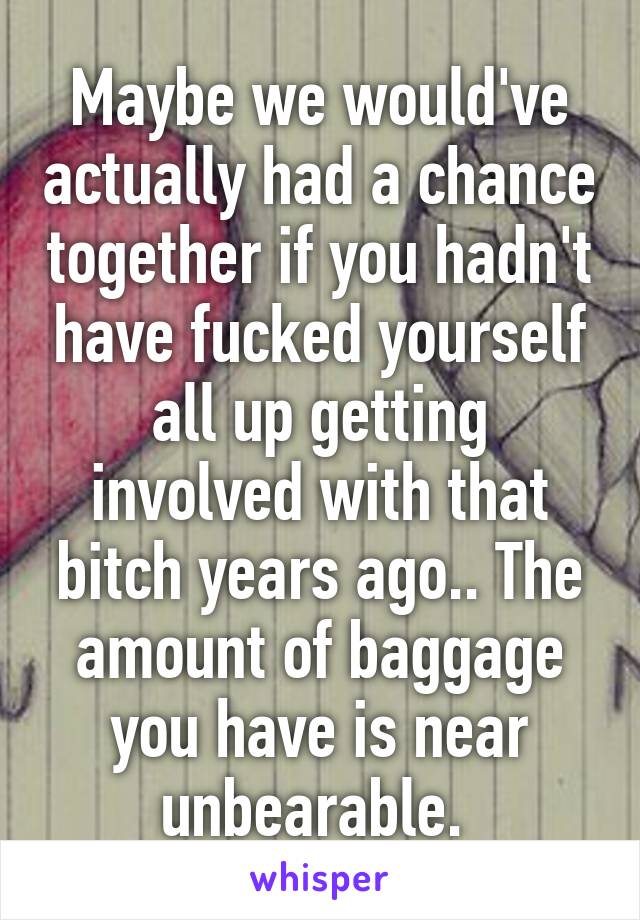 Maybe we would've actually had a chance together if you hadn't have fucked yourself all up getting involved with that bitch years ago.. The amount of baggage you have is near unbearable. 