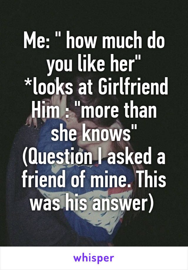 Me: " how much do you like her"
 *looks at Girlfriend
Him : "more than she knows"
(Question I asked a friend of mine. This was his answer) 
