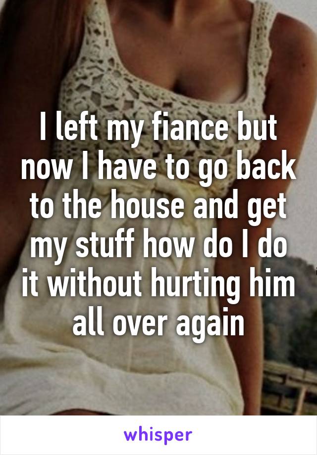 I left my fiance but now I have to go back to the house and get my stuff how do I do it without hurting him all over again