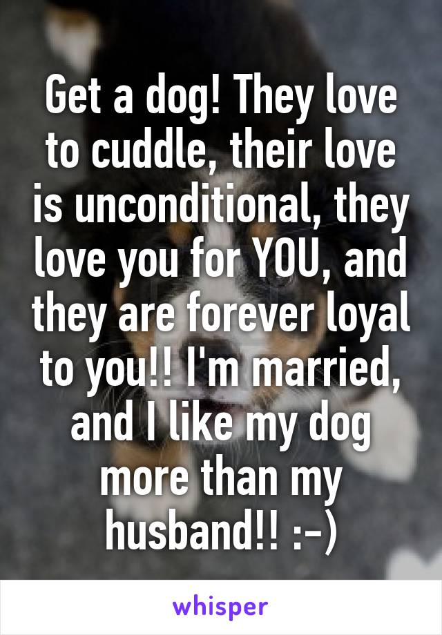 Get a dog! They love to cuddle, their love is unconditional, they love you for YOU, and they are forever loyal to you!! I'm married, and I like my dog more than my husband!! :-)