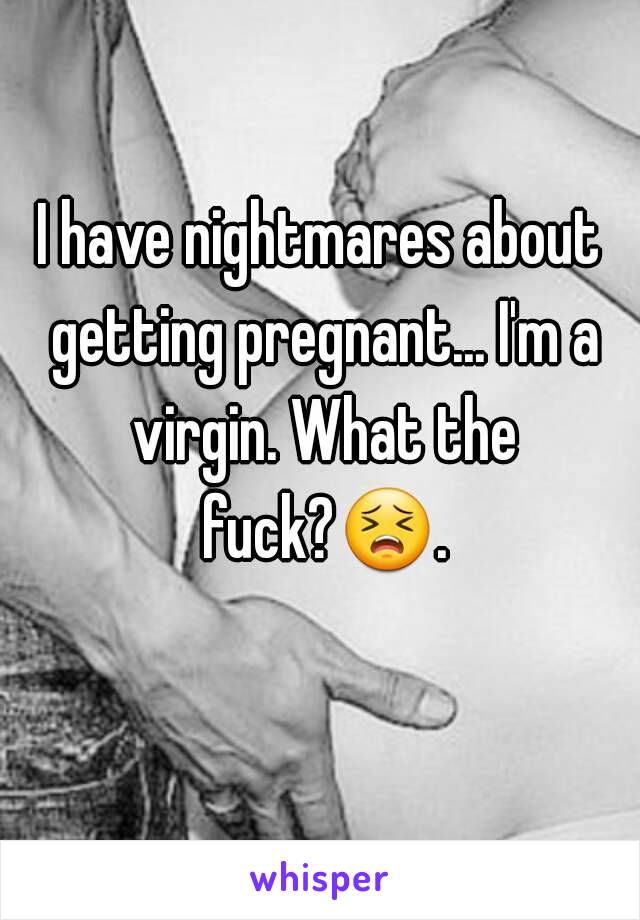 I have nightmares about getting pregnant... I'm a virgin. What the fuck?😣. 