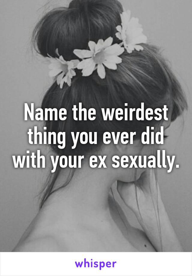 Name the weirdest thing you ever did with your ex sexually.