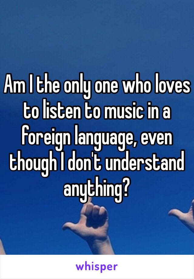 Am I the only one who loves to listen to music in a foreign language, even though I don't understand anything? 