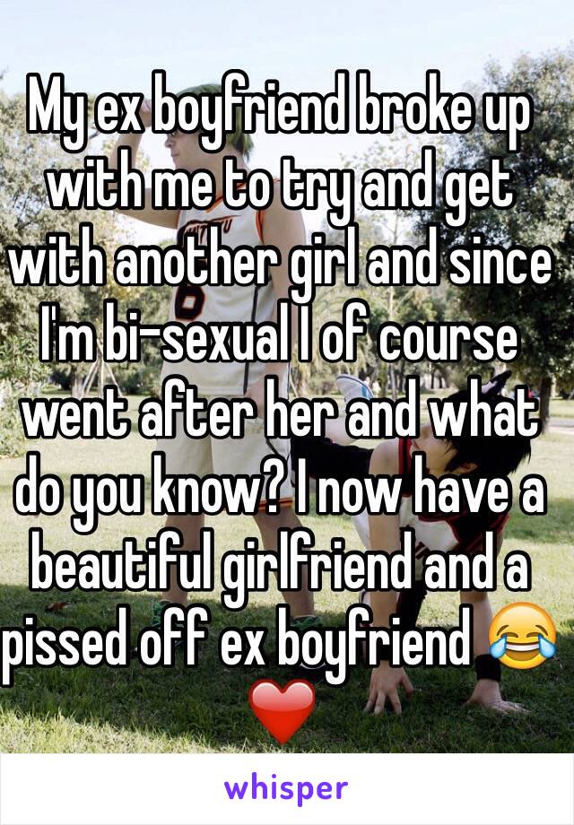 My ex boyfriend broke up with me to try and get with another girl and since I'm bi-sexual I of course went after her and what do you know? I now have a beautiful girlfriend and a pissed off ex boyfriend 😂❤️ 