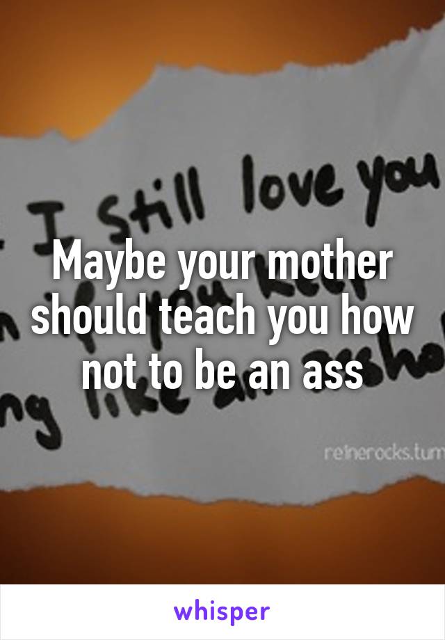 Maybe your mother should teach you how not to be an ass