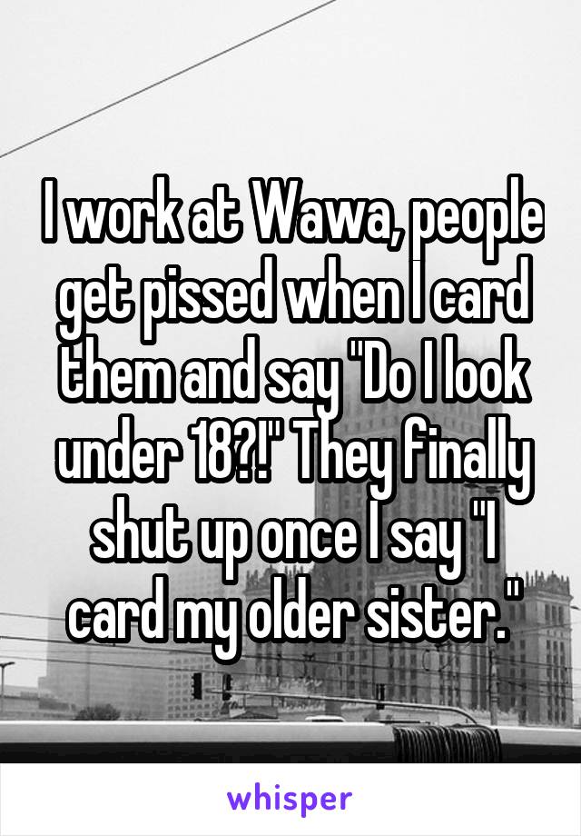 I work at Wawa, people get pissed when I card them and say "Do I look under 18?!" They finally shut up once I say "I card my older sister."